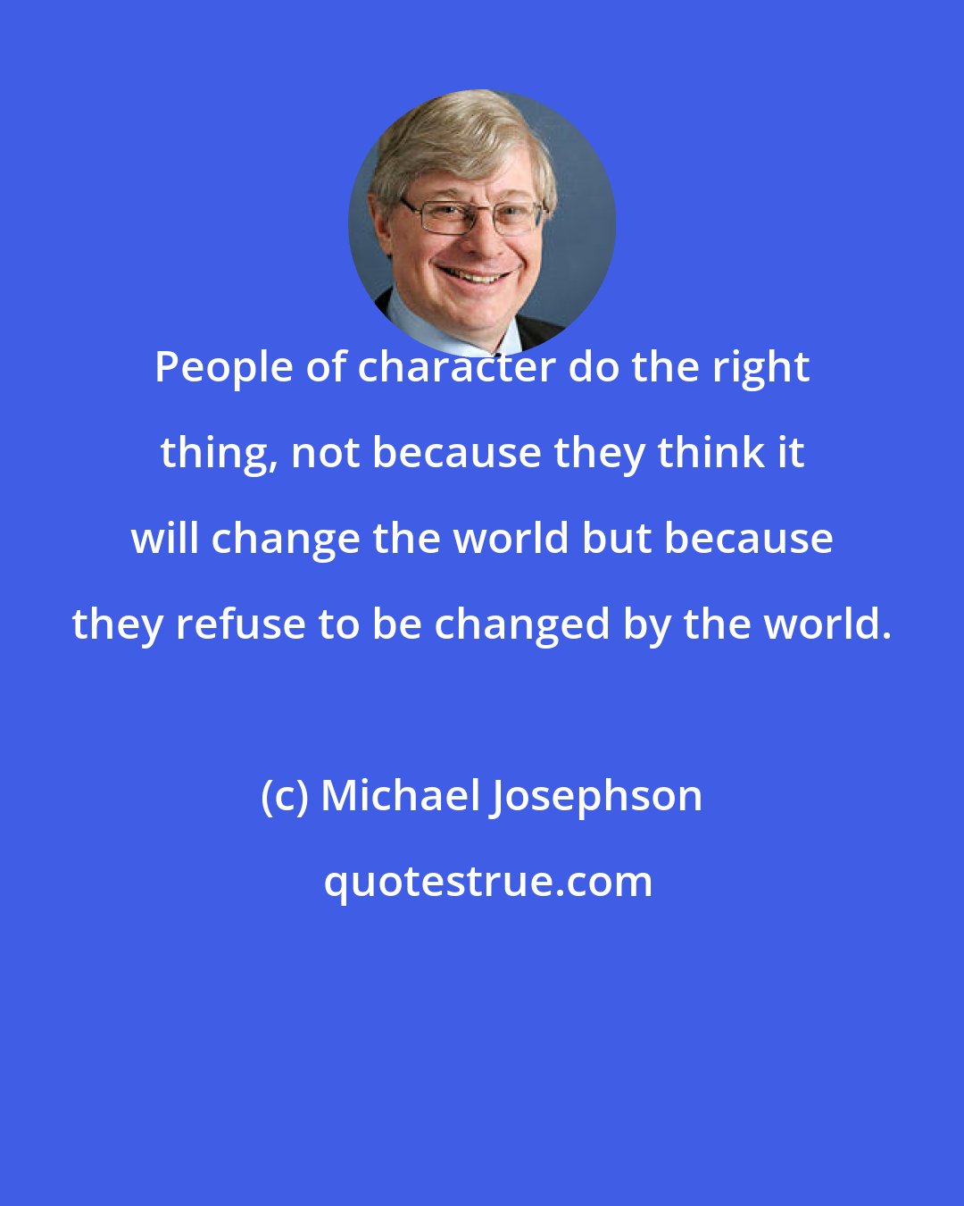 Michael Josephson: People of character do the right thing, not because they think it will change the world but because they refuse to be changed by the world.
