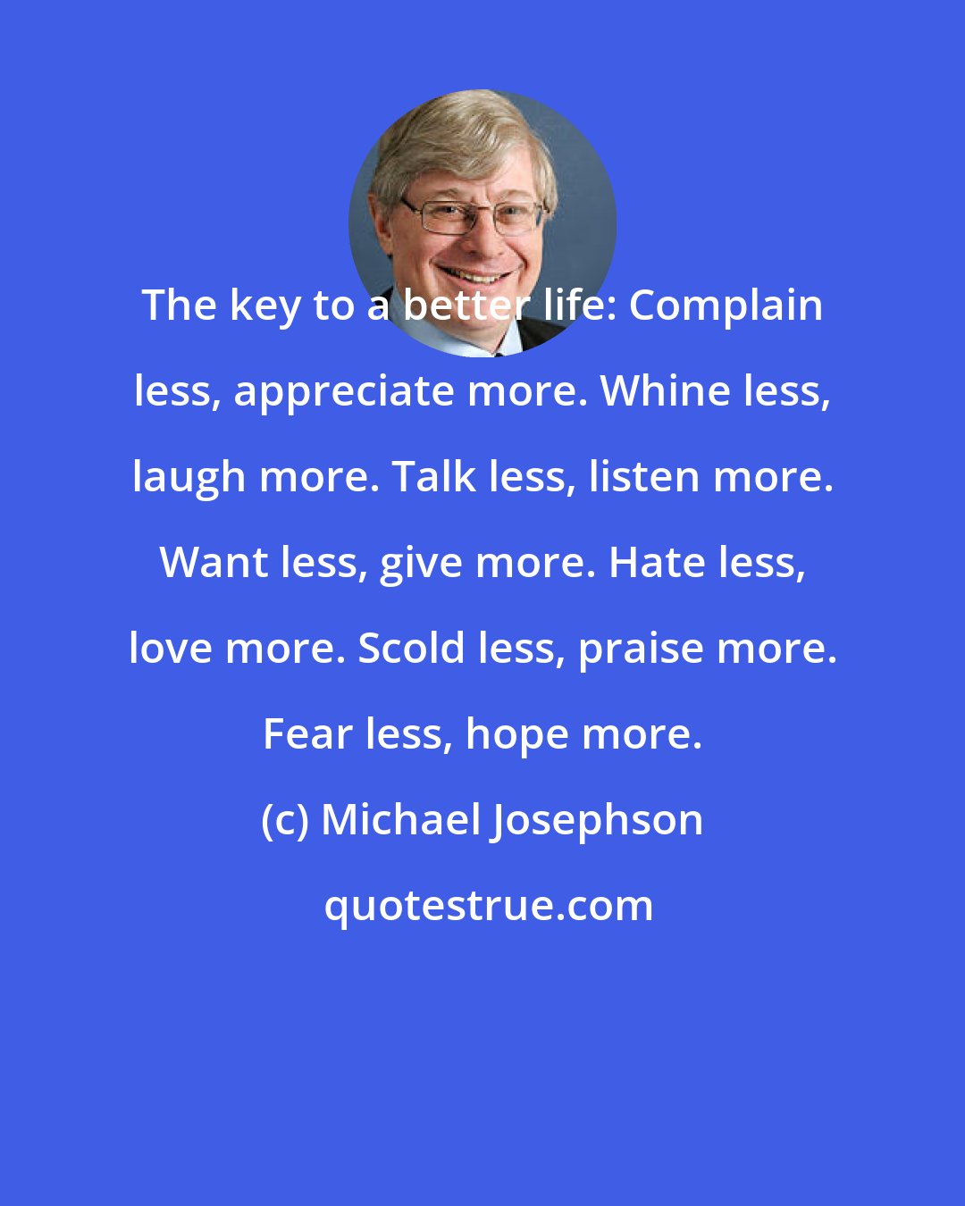 Michael Josephson: The key to a better life: Complain less, appreciate more. Whine less, laugh more. Talk less, listen more. Want less, give more. Hate less, love more. Scold less, praise more. Fear less, hope more.