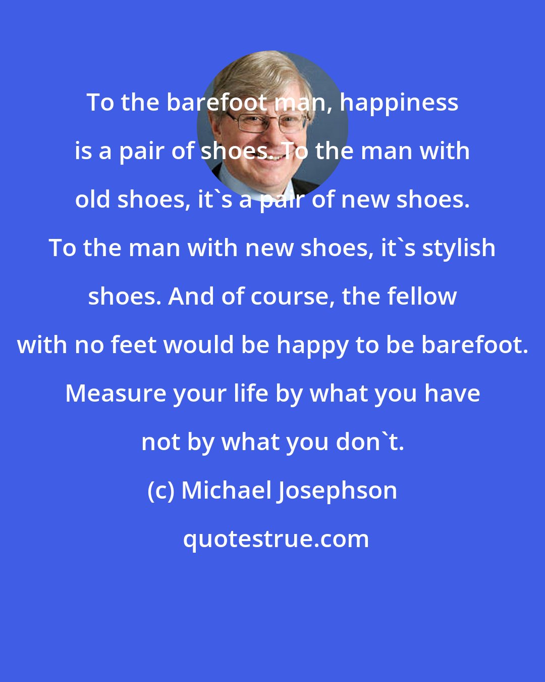 Michael Josephson: To the barefoot man, happiness is a pair of shoes. To the man with old shoes, it's a pair of new shoes. To the man with new shoes, it's stylish shoes. And of course, the fellow with no feet would be happy to be barefoot. Measure your life by what you have not by what you don't.