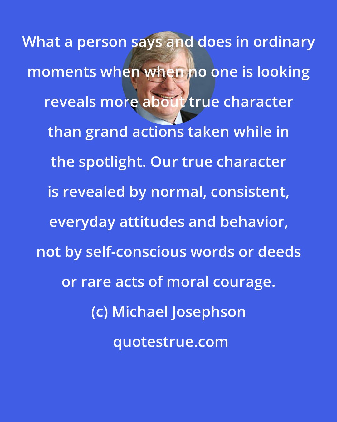 Michael Josephson: What a person says and does in ordinary moments when when no one is looking reveals more about true character than grand actions taken while in the spotlight. Our true character is revealed by normal, consistent, everyday attitudes and behavior, not by self-conscious words or deeds or rare acts of moral courage.