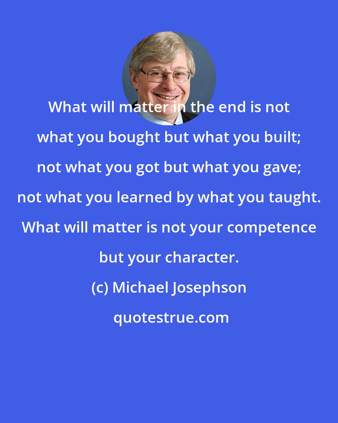 Michael Josephson: What will matter in the end is not what you bought but what you built; not what you got but what you gave; not what you learned by what you taught. What will matter is not your competence but your character.