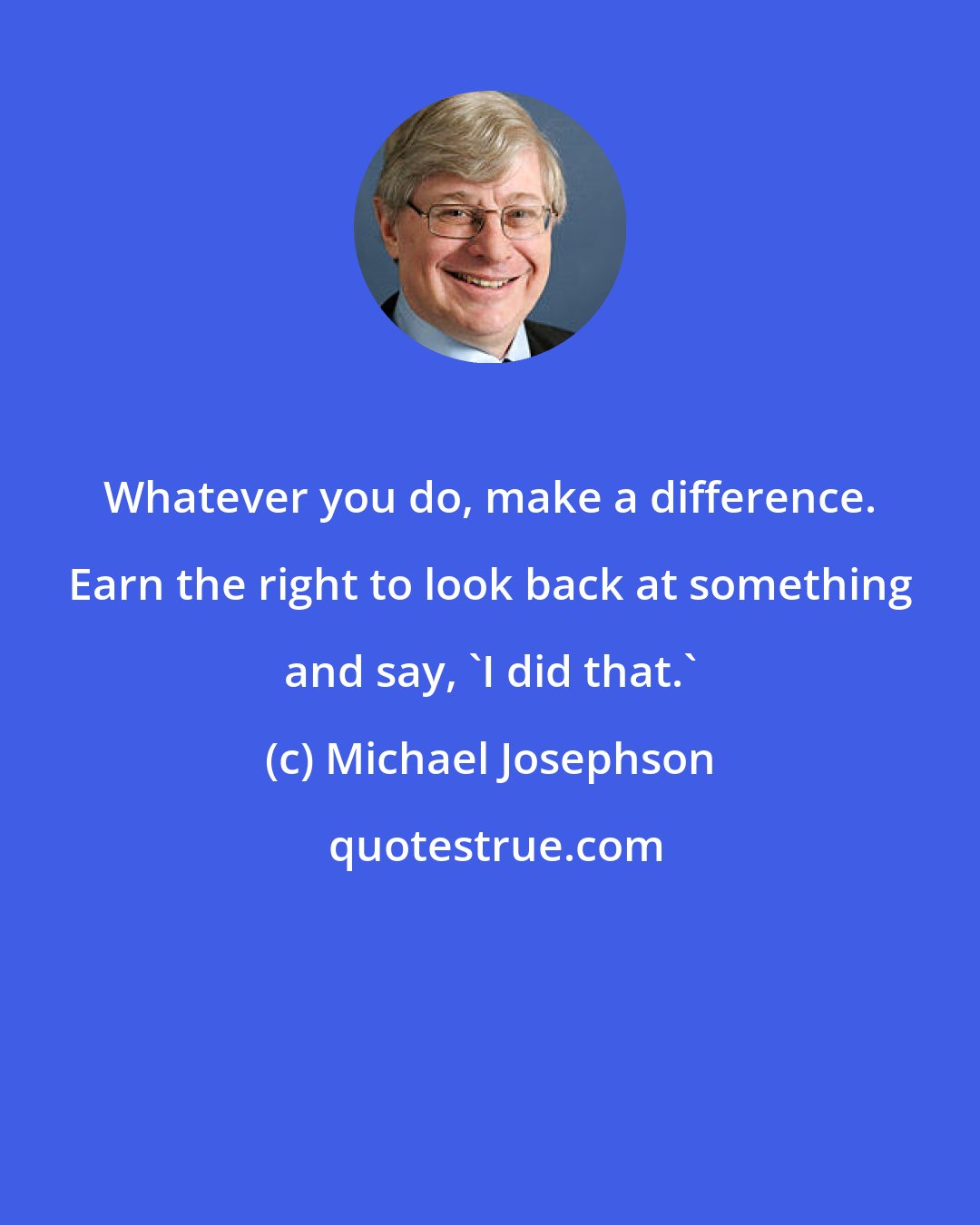 Michael Josephson: Whatever you do, make a difference. Earn the right to look back at something and say, 'I did that.'