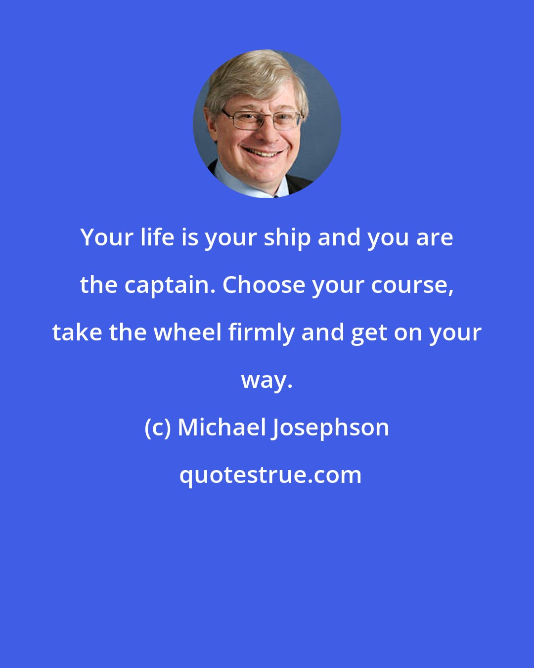 Michael Josephson: Your life is your ship and you are the captain. Choose your course, take the wheel firmly and get on your way.