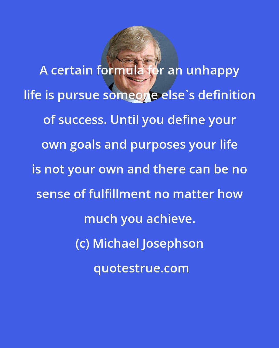Michael Josephson: A certain formula for an unhappy life is pursue someone else's definition of success. Until you define your own goals and purposes your life is not your own and there can be no sense of fulfillment no matter how much you achieve.
