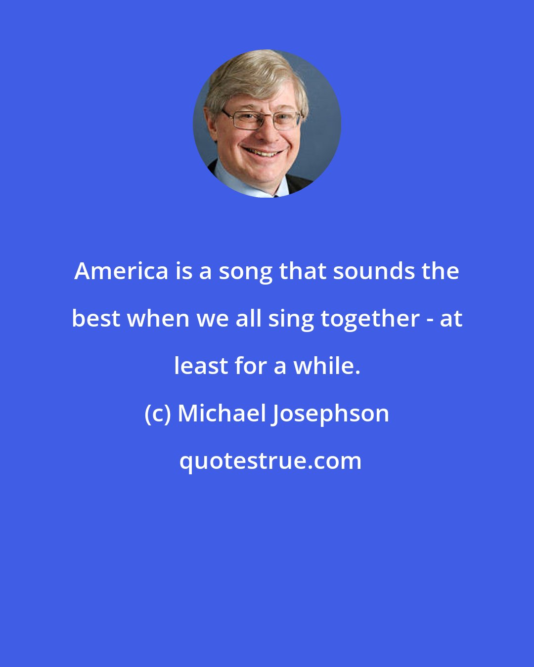 Michael Josephson: America is a song that sounds the best when we all sing together - at least for a while.