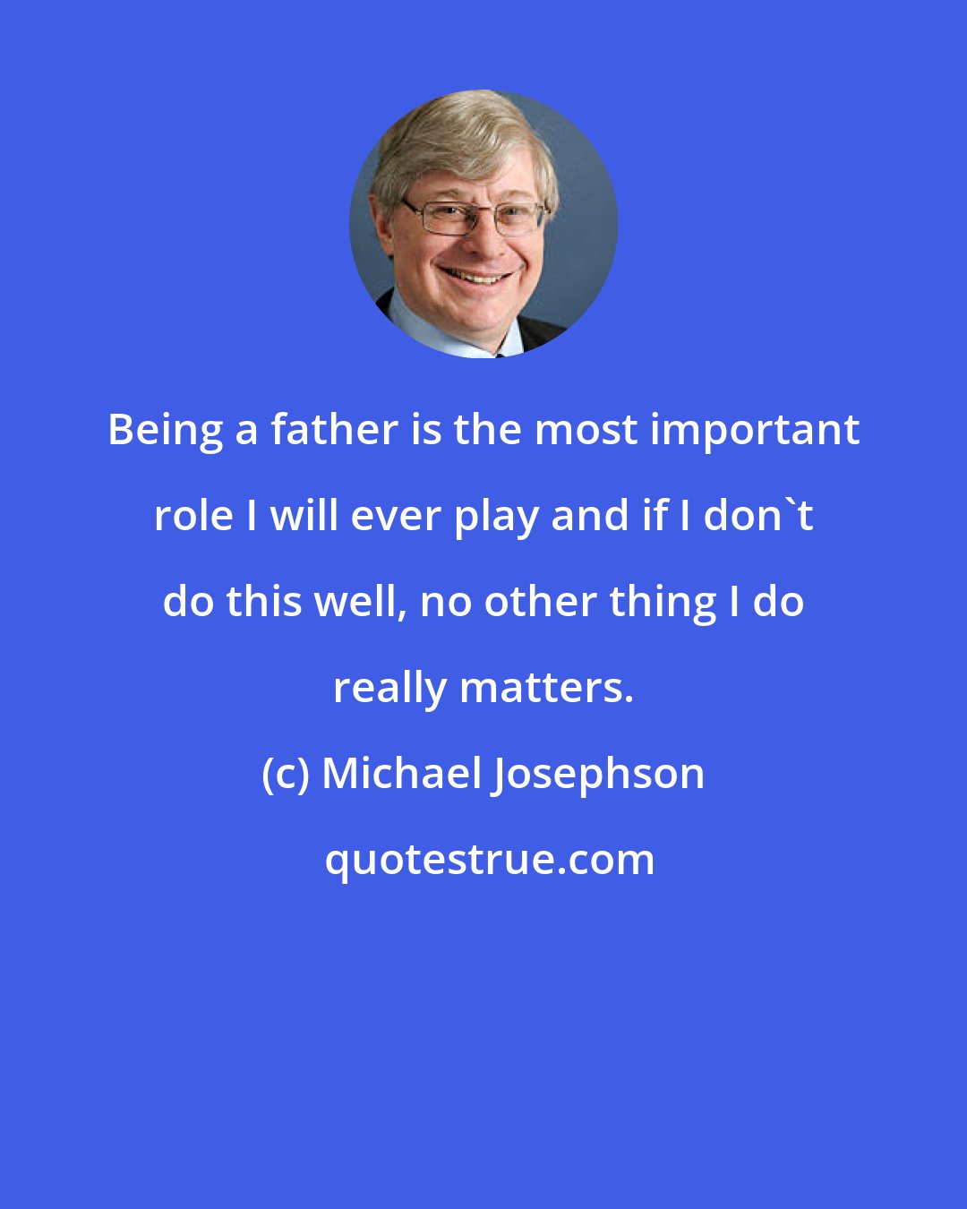 Michael Josephson: Being a father is the most important role I will ever play and if I don't do this well, no other thing I do really matters.