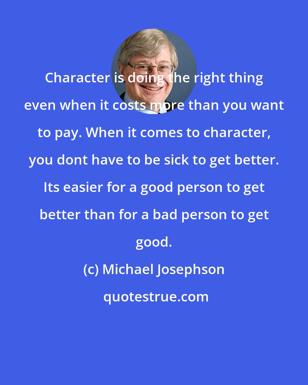 Michael Josephson: Character is doing the right thing even when it costs more than you want to pay. When it comes to character, you dont have to be sick to get better. Its easier for a good person to get better than for a bad person to get good.