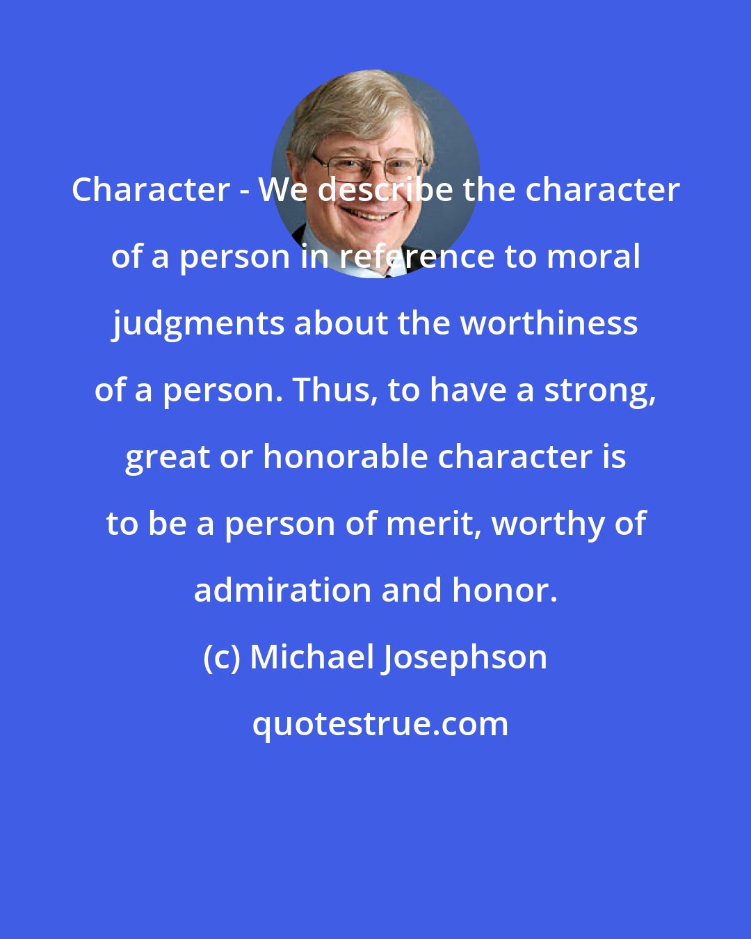 Michael Josephson: Character - We describe the character of a person in reference to moral judgments about the worthiness of a person. Thus, to have a strong, great or honorable character is to be a person of merit, worthy of admiration and honor.