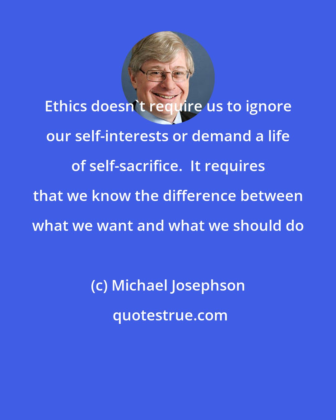 Michael Josephson: Ethics doesn't require us to ignore our self-interests or demand a life of self-sacrifice.  It requires that we know the difference between what we want and what we should do