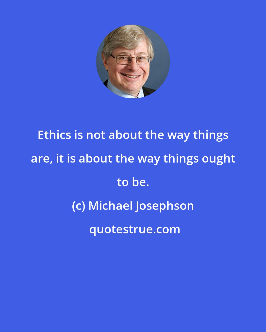 Michael Josephson: Ethics is not about the way things are, it is about the way things ought to be.