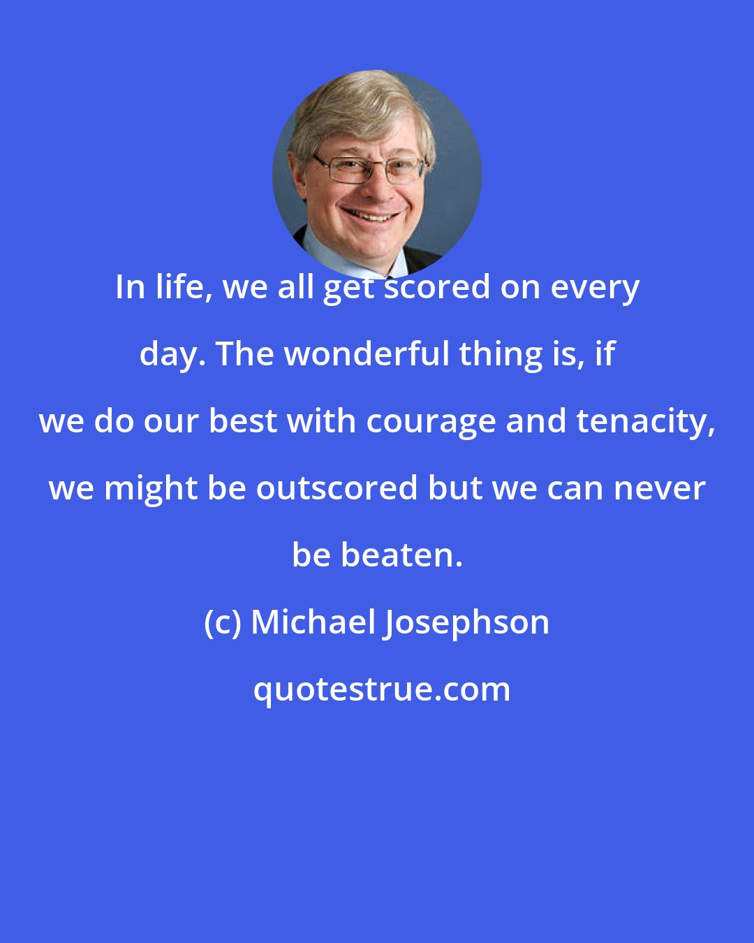 Michael Josephson: In life, we all get scored on every day. The wonderful thing is, if we do our best with courage and tenacity, we might be outscored but we can never be beaten.