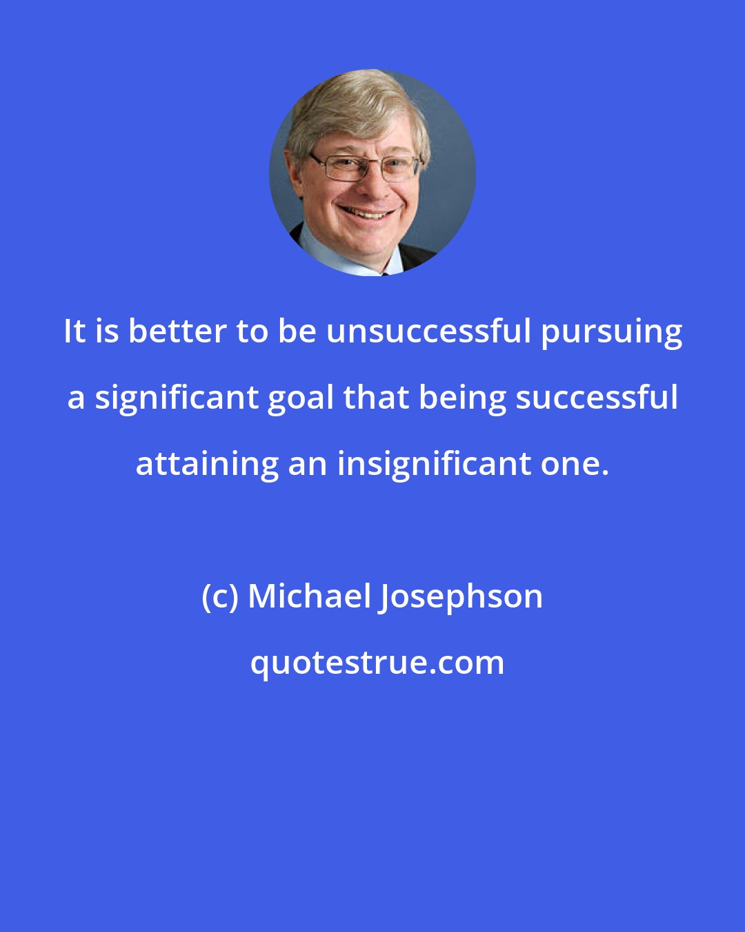 Michael Josephson: It is better to be unsuccessful pursuing a significant goal that being successful attaining an insignificant one.