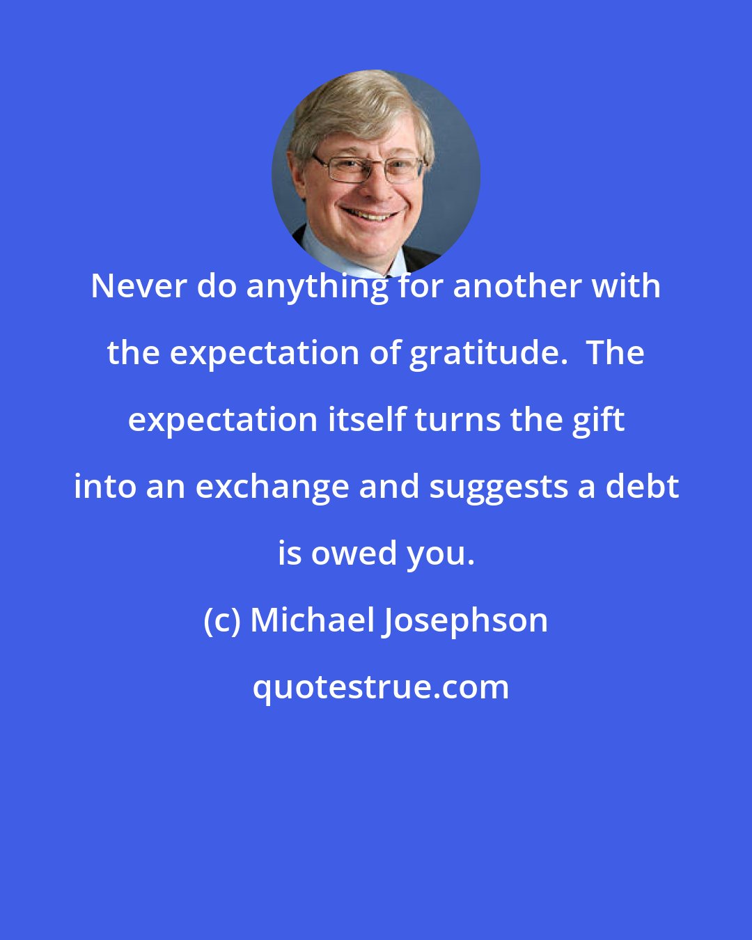 Michael Josephson: Never do anything for another with the expectation of gratitude.  The expectation itself turns the gift into an exchange and suggests a debt is owed you.