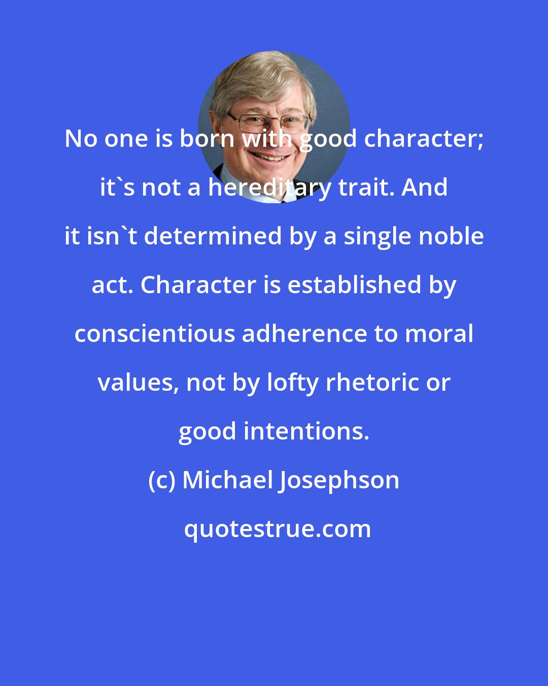 Michael Josephson: No one is born with good character; it's not a hereditary trait. And it isn't determined by a single noble act. Character is established by conscientious adherence to moral values, not by lofty rhetoric or good intentions.