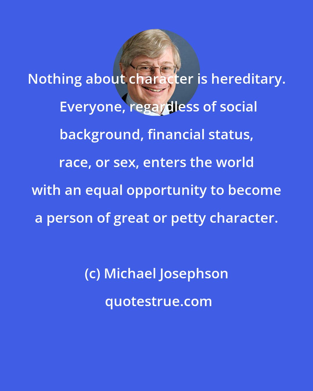 Michael Josephson: Nothing about character is hereditary.  Everyone, regardless of social background, financial status, race, or sex, enters the world with an equal opportunity to become a person of great or petty character.