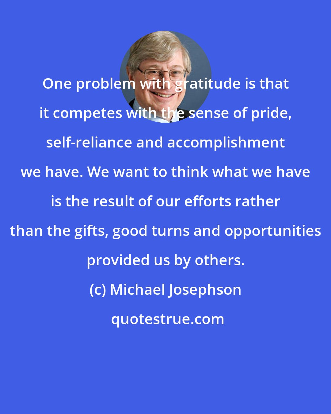 Michael Josephson: One problem with gratitude is that it competes with the sense of pride, self-reliance and accomplishment we have. We want to think what we have is the result of our efforts rather than the gifts, good turns and opportunities provided us by others.