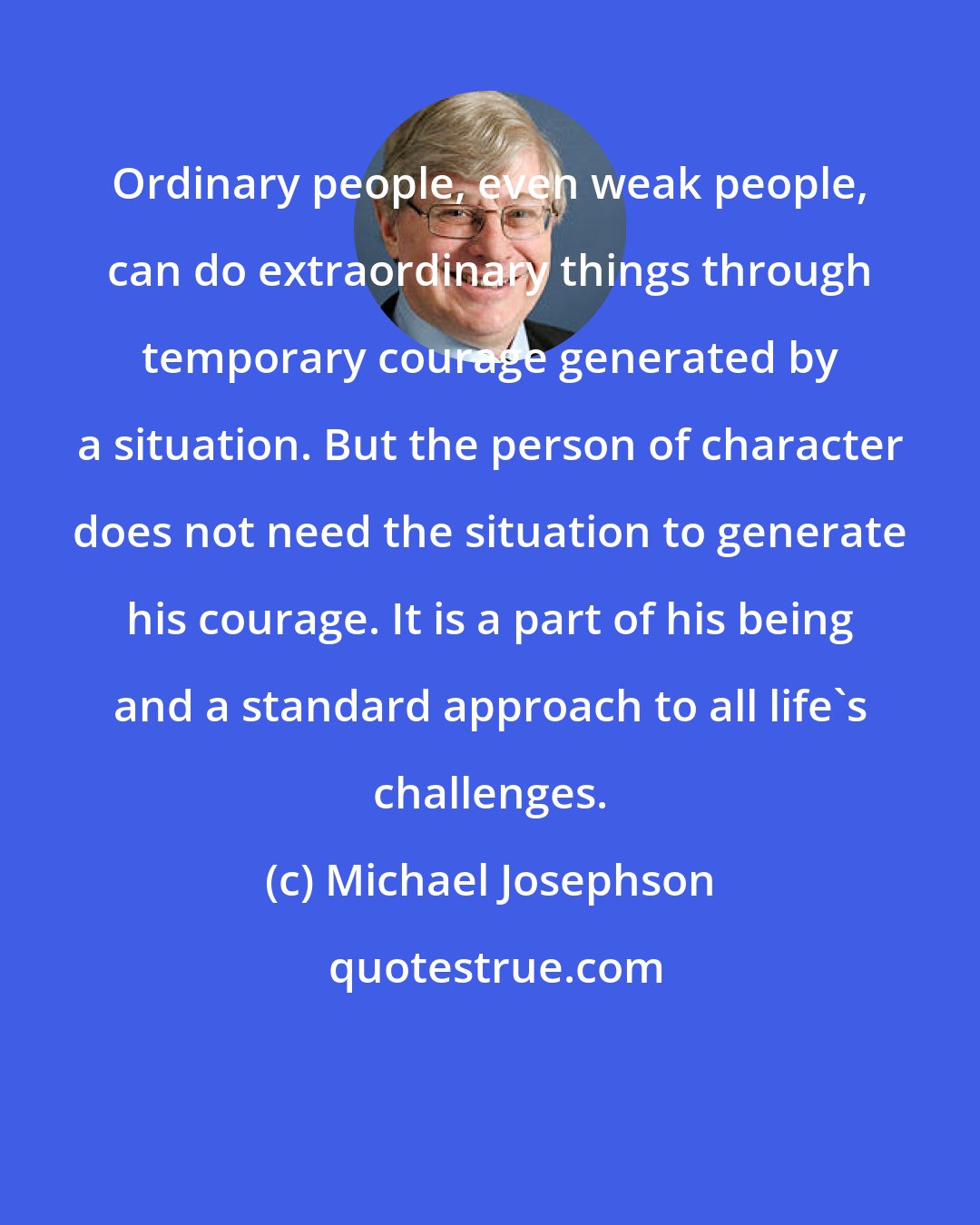 Michael Josephson: Ordinary people, even weak people, can do extraordinary things through temporary courage generated by a situation. But the person of character does not need the situation to generate his courage. It is a part of his being and a standard approach to all life's challenges.