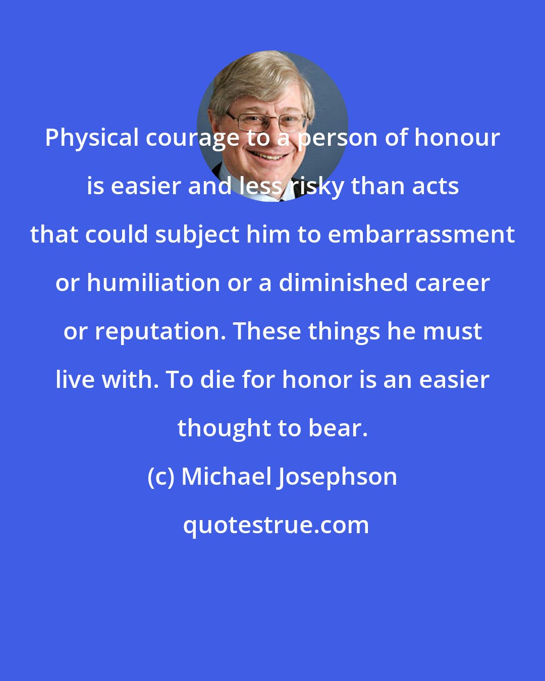 Michael Josephson: Physical courage to a person of honour is easier and less risky than acts that could subject him to embarrassment or humiliation or a diminished career or reputation. These things he must live with. To die for honor is an easier thought to bear.