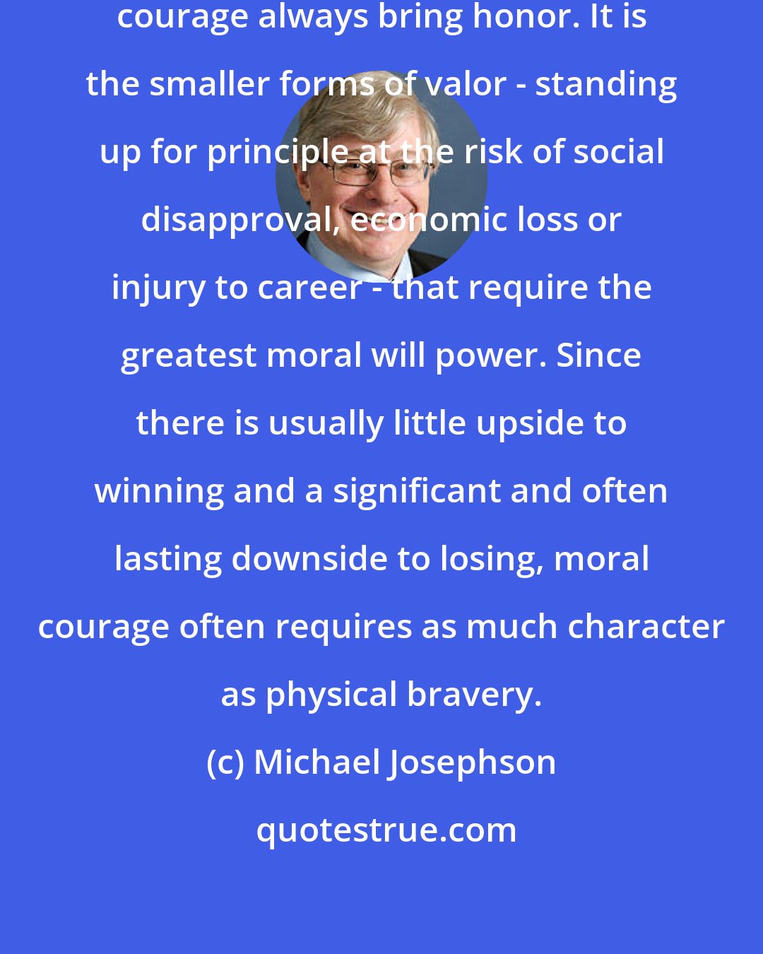 Michael Josephson: Successful or not, acts of physical courage always bring honor. It is the smaller forms of valor - standing up for principle at the risk of social disapproval, economic loss or injury to career - that require the greatest moral will power. Since there is usually little upside to winning and a significant and often lasting downside to losing, moral courage often requires as much character as physical bravery.
