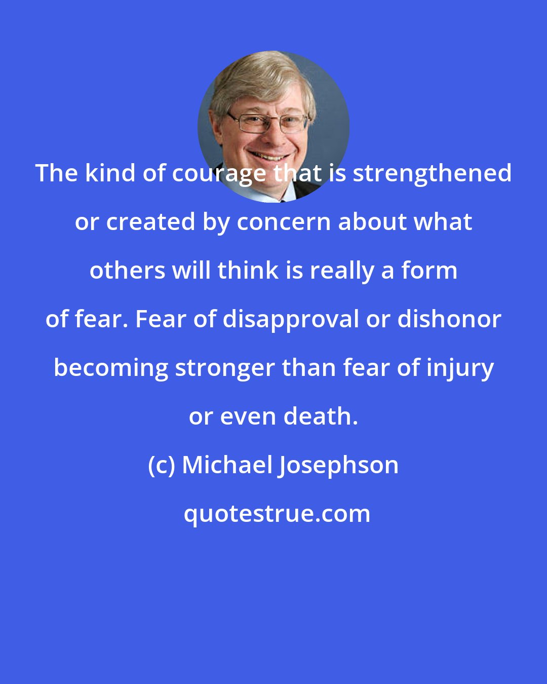 Michael Josephson: The kind of courage that is strengthened or created by concern about what others will think is really a form of fear. Fear of disapproval or dishonor becoming stronger than fear of injury or even death.