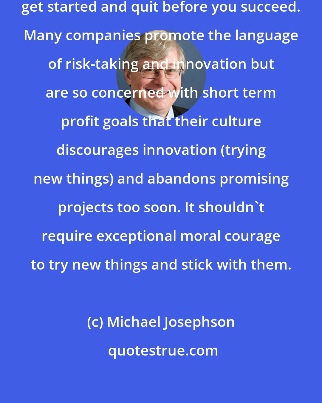 Michael Josephson: There are two sure ways to fail: never get started and quit before you succeed. Many companies promote the language of risk-taking and innovation but are so concerned with short term profit goals that their culture discourages innovation (trying new things) and abandons promising projects too soon. It shouldn't require exceptional moral courage to try new things and stick with them.
