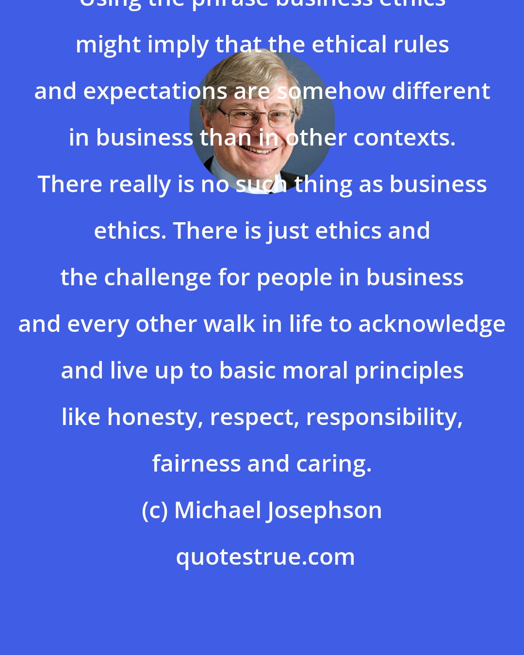 Michael Josephson: Using the phrase business ethics might imply that the ethical rules and expectations are somehow different in business than in other contexts. There really is no such thing as business ethics. There is just ethics and the challenge for people in business and every other walk in life to acknowledge and live up to basic moral principles like honesty, respect, responsibility, fairness and caring.