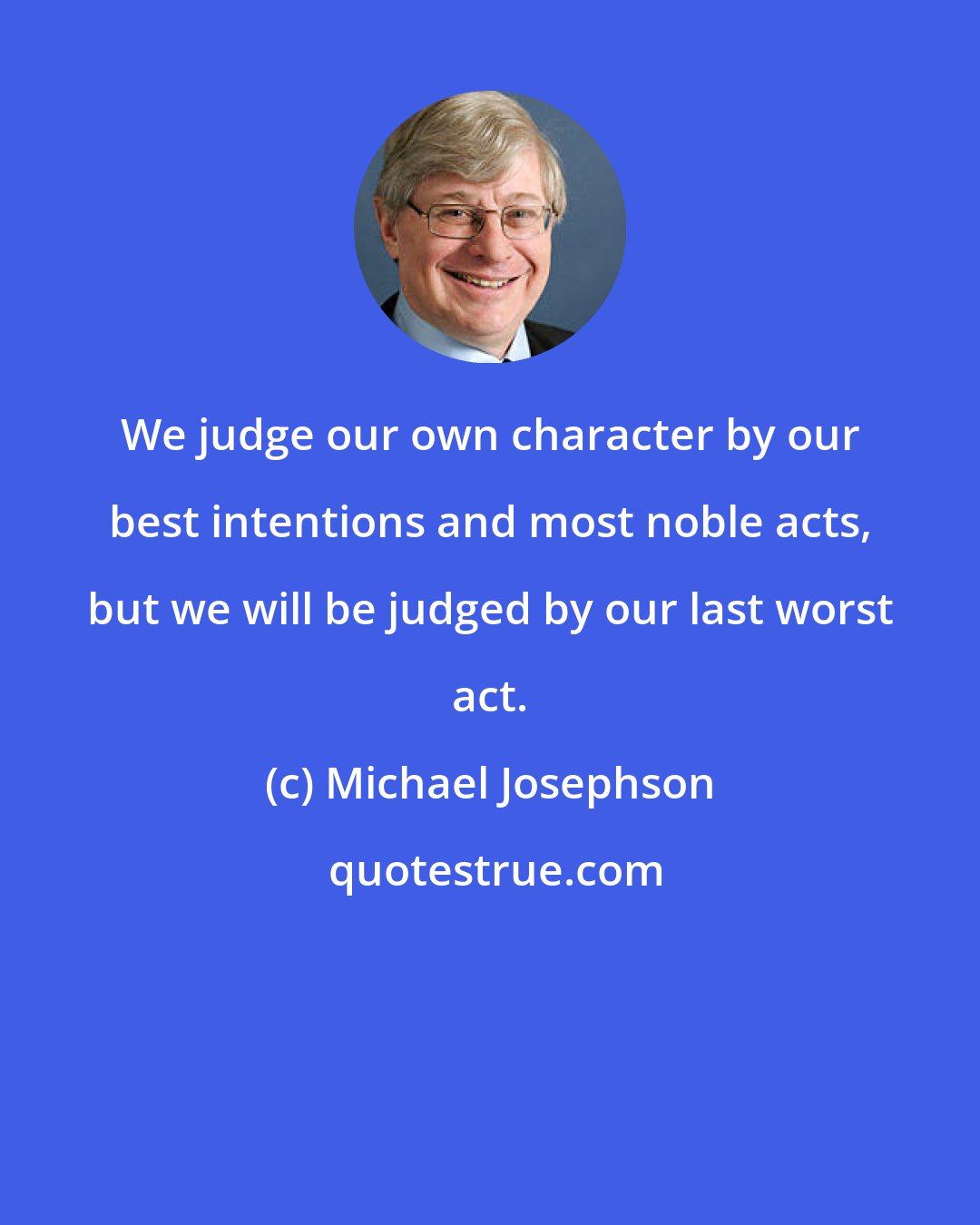 Michael Josephson: We judge our own character by our best intentions and most noble acts, but we will be judged by our last worst act.