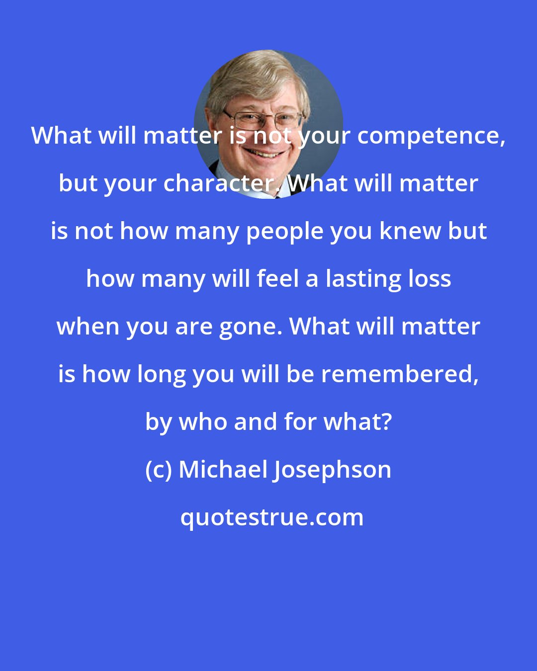 Michael Josephson: What will matter is not your competence, but your character. What will matter is not how many people you knew but how many will feel a lasting loss when you are gone. What will matter is how long you will be remembered, by who and for what?