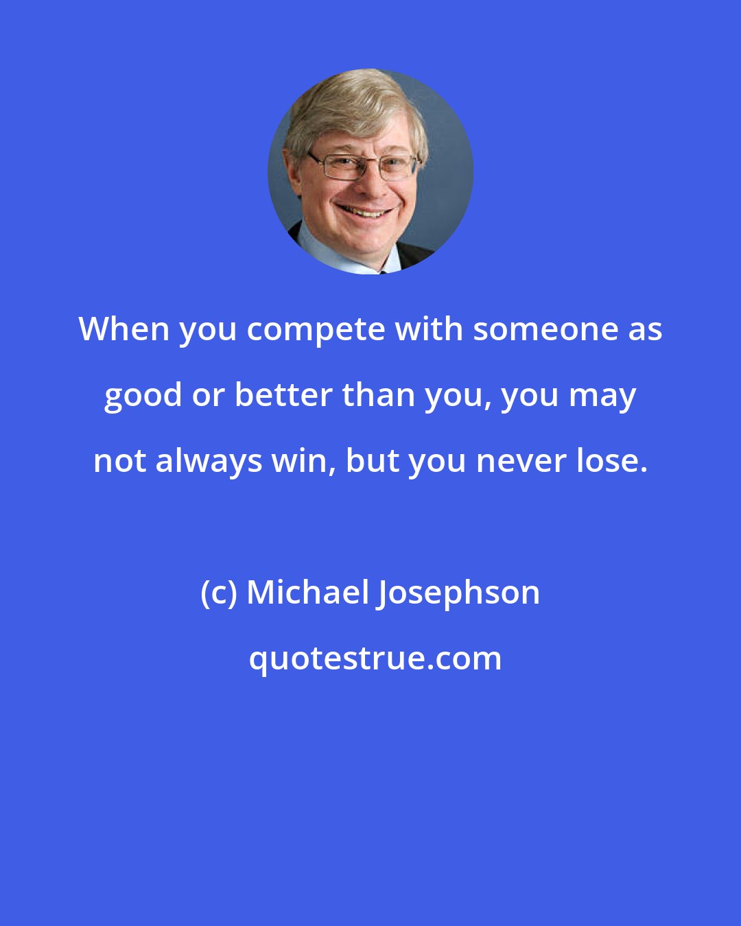 Michael Josephson: When you compete with someone as good or better than you, you may not always win, but you never lose.