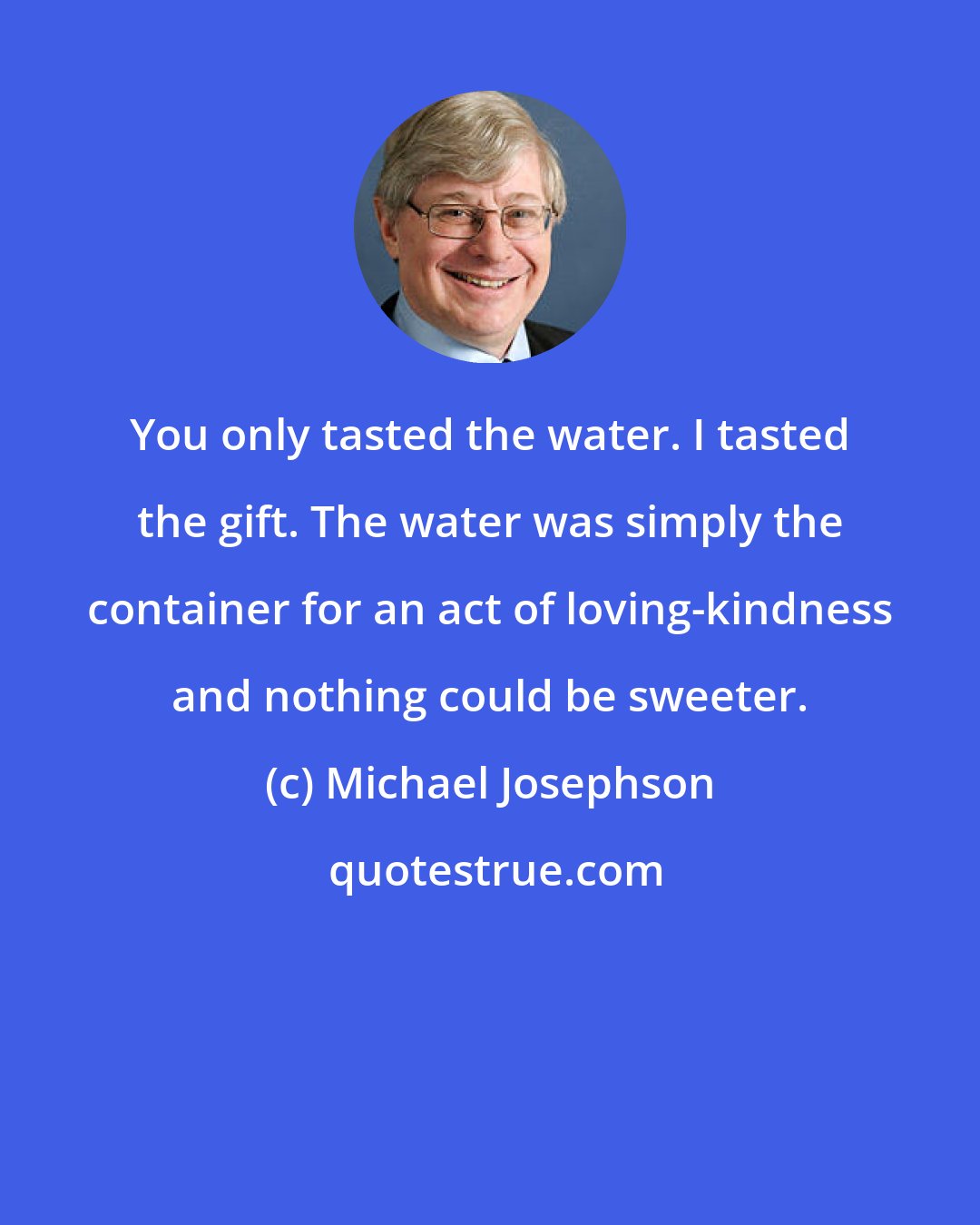 Michael Josephson: You only tasted the water. I tasted the gift. The water was simply the container for an act of loving-kindness and nothing could be sweeter.