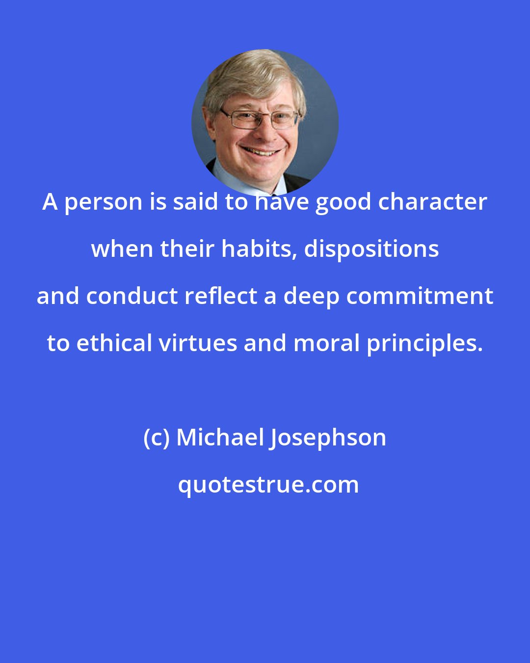 Michael Josephson: A person is said to have good character when their habits, dispositions and conduct reflect a deep commitment to ethical virtues and moral principles.