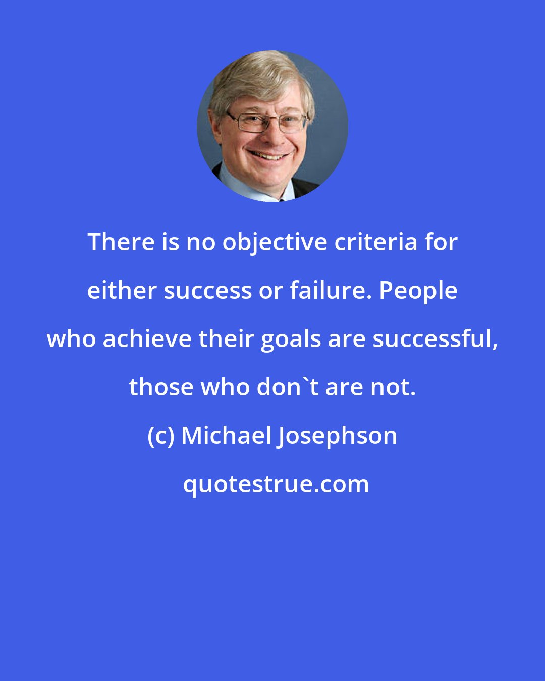 Michael Josephson: There is no objective criteria for either success or failure. People who achieve their goals are successful, those who don't are not.