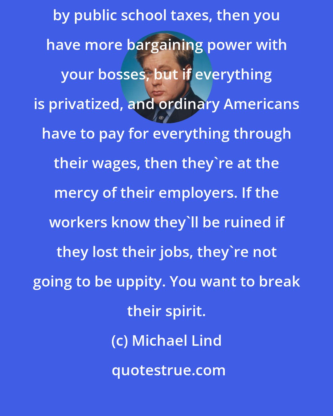 Michael Lind: If you have free universal health care and free education supported by public school taxes, then you have more bargaining power with your bosses, but if everything is privatized, and ordinary Americans have to pay for everything through their wages, then they're at the mercy of their employers. If the workers know they'll be ruined if they lost their jobs, they're not going to be uppity. You want to break their spirit.