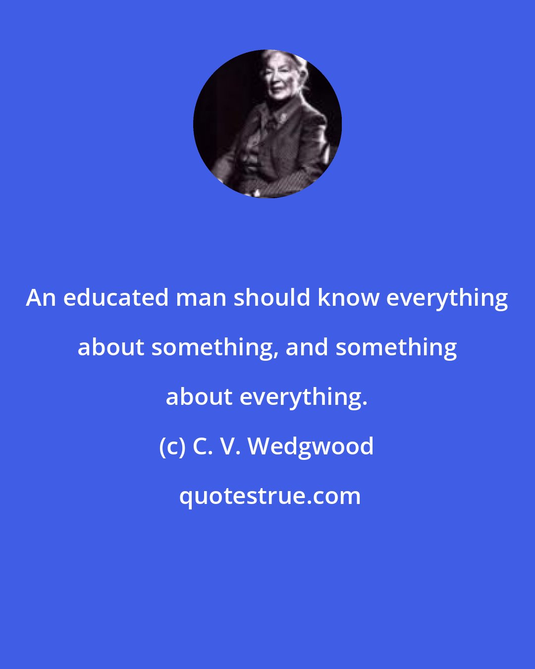 C. V. Wedgwood: An educated man should know everything about something, and something about everything.