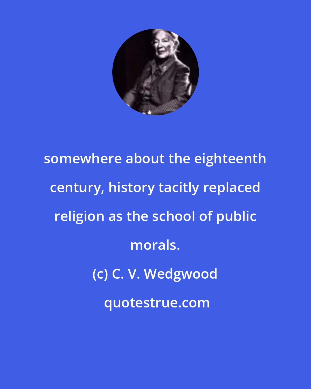 C. V. Wedgwood: somewhere about the eighteenth century, history tacitly replaced religion as the school of public morals.