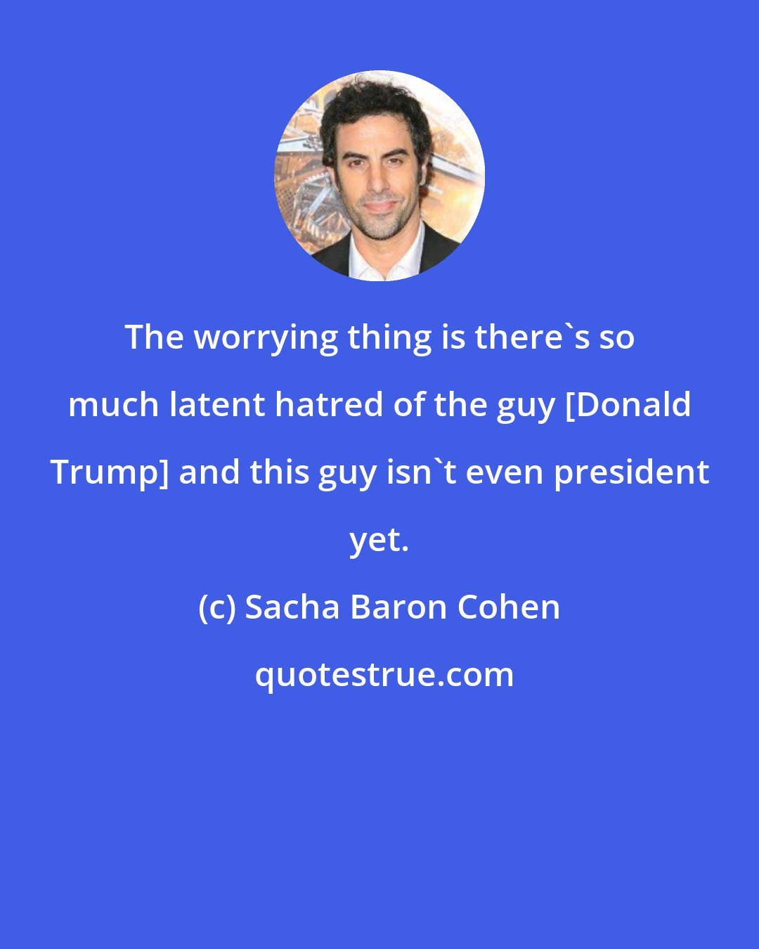 Sacha Baron Cohen: The worrying thing is there's so much latent hatred of the guy [Donald Trump] and this guy isn't even president yet.