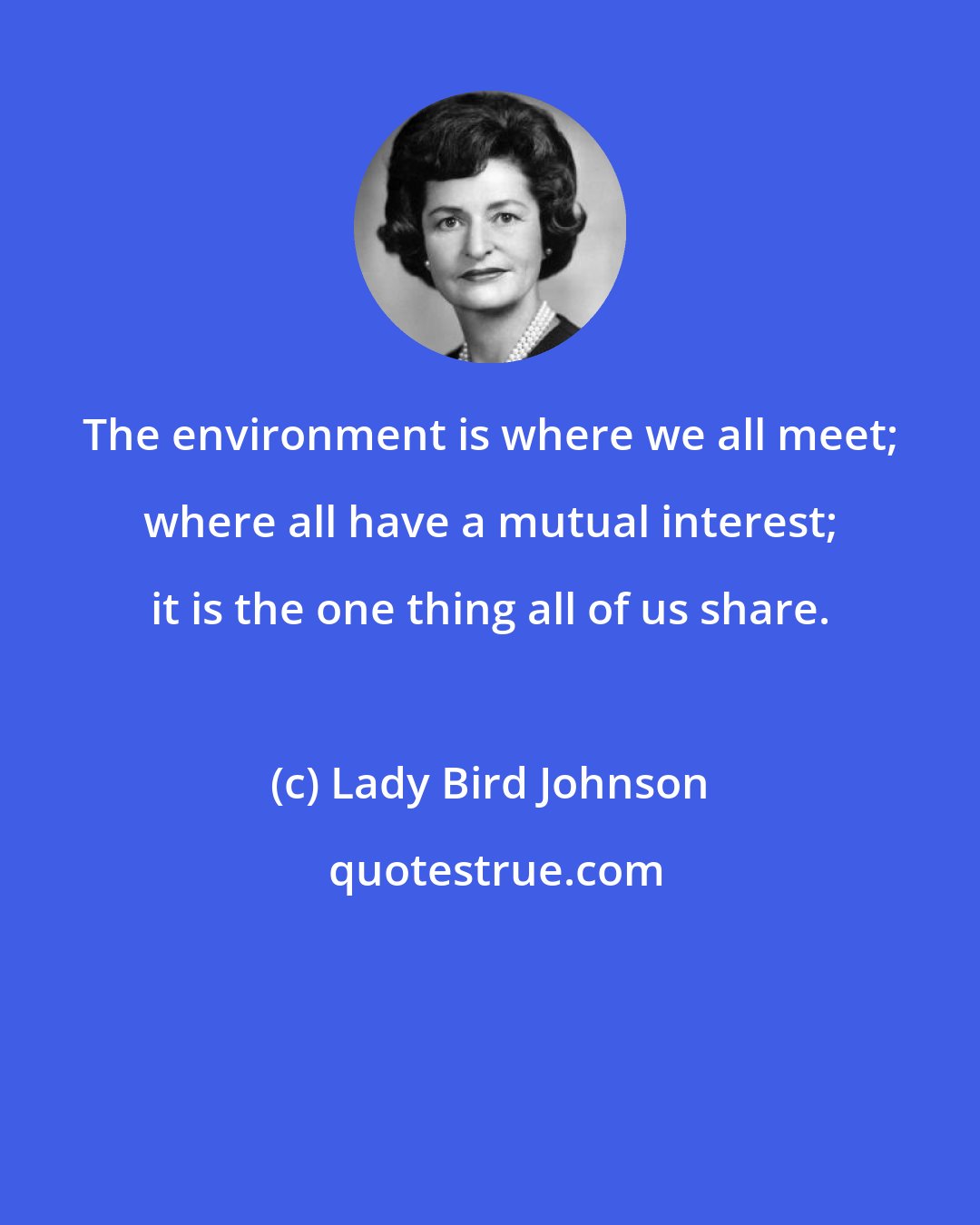 Lady Bird Johnson: The environment is where we all meet; where all have a mutual interest; it is the one thing all of us share.