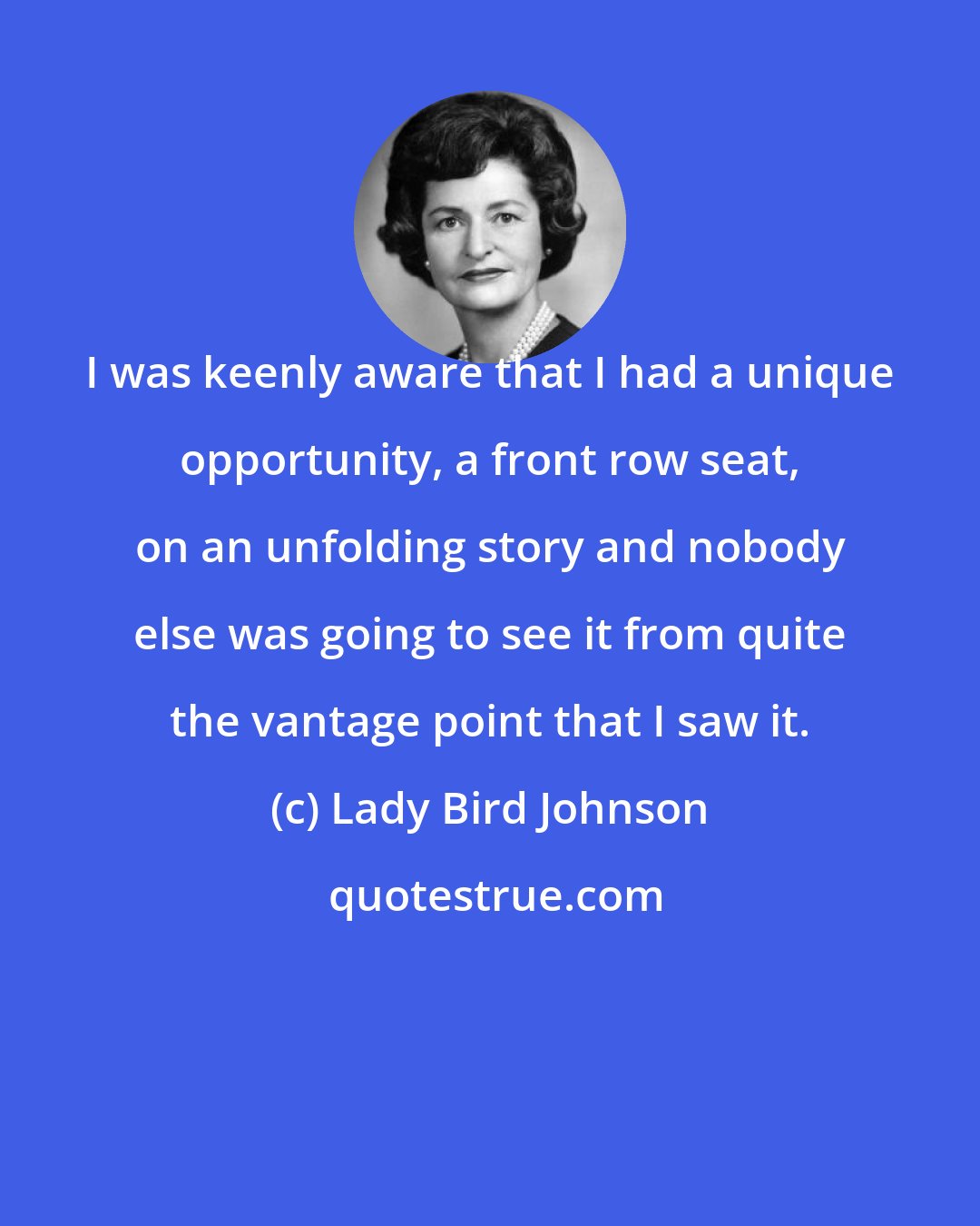 Lady Bird Johnson: I was keenly aware that I had a unique opportunity, a front row seat, on an unfolding story and nobody else was going to see it from quite the vantage point that I saw it.