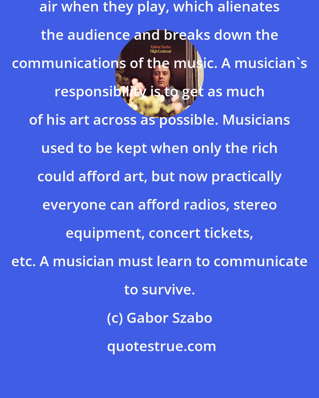 Gabor Szabo: Many jazz musicians affect a misunderstood-genius air when they play, which alienates the audience and breaks down the communications of the music. A musician's responsibility is to get as much of his art across as possible. Musicians used to be kept when only the rich could afford art, but now practically everyone can afford radios, stereo equipment, concert tickets, etc. A musician must learn to communicate to survive.