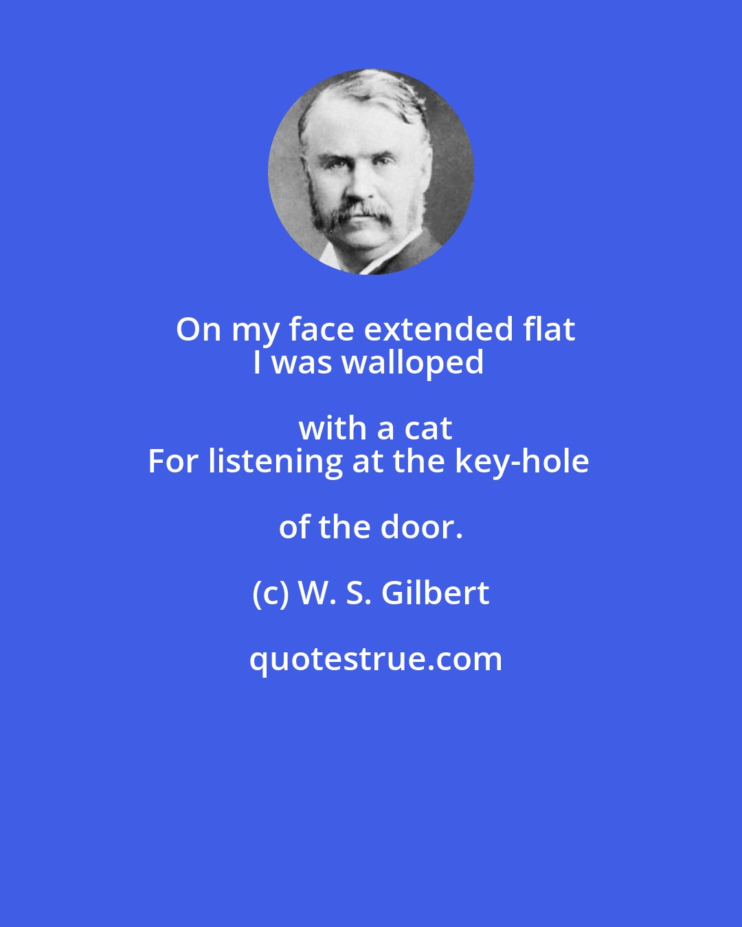 W. S. Gilbert: On my face extended flat
I was walloped with a cat
For listening at the key-hole of the door.