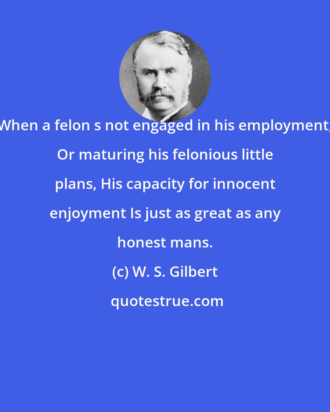 W. S. Gilbert: When a felon s not engaged in his employment, Or maturing his felonious little plans, His capacity for innocent enjoyment Is just as great as any honest mans.