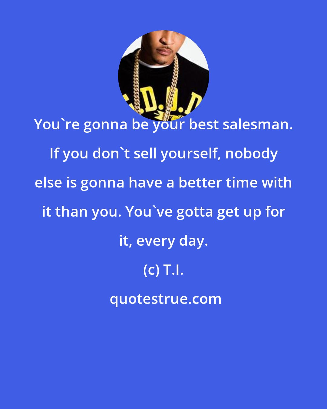 T.I.: You're gonna be your best salesman. If you don't sell yourself, nobody else is gonna have a better time with it than you. You've gotta get up for it, every day.
