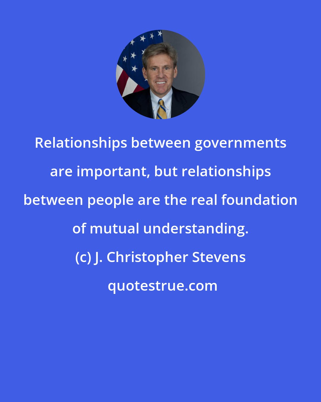 J. Christopher Stevens: Relationships between governments are important, but relationships between people are the real foundation of mutual understanding.