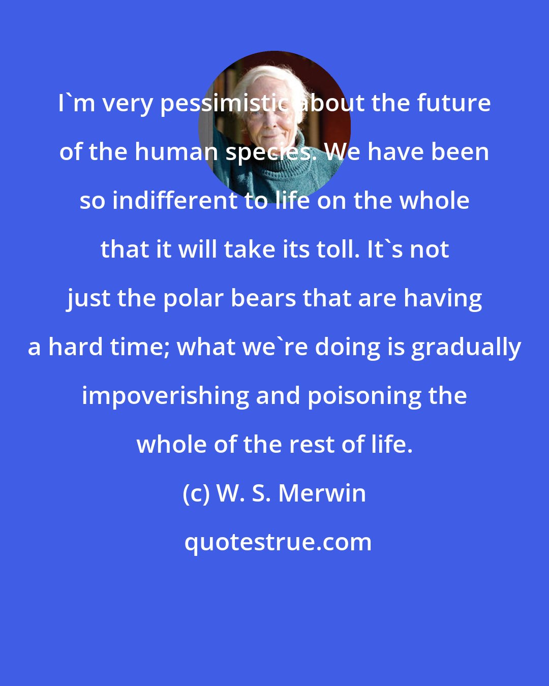 W. S. Merwin: I'm very pessimistic about the future of the human species. We have been so indifferent to life on the whole that it will take its toll. It's not just the polar bears that are having a hard time; what we're doing is gradually impoverishing and poisoning the whole of the rest of life.