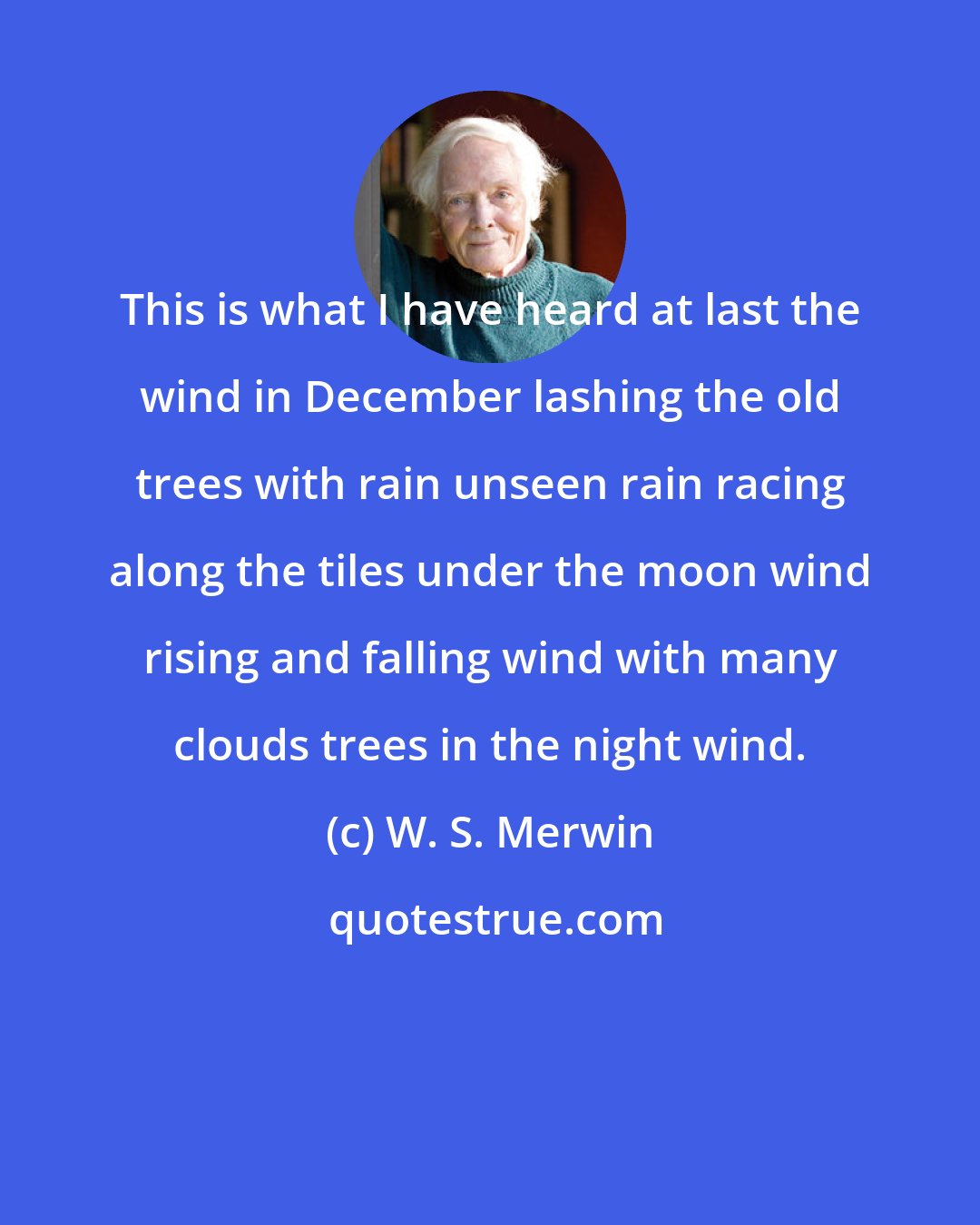W. S. Merwin: This is what I have heard at last the wind in December lashing the old trees with rain unseen rain racing along the tiles under the moon wind rising and falling wind with many clouds trees in the night wind.
