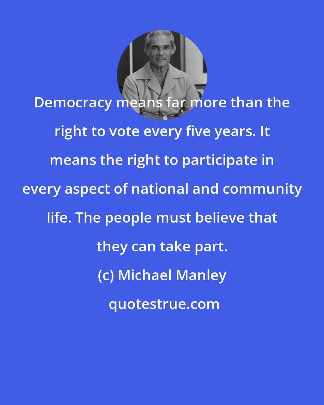 Michael Manley: Democracy means far more than the right to vote every five years. It means the right to participate in every aspect of national and community life. The people must believe that they can take part.