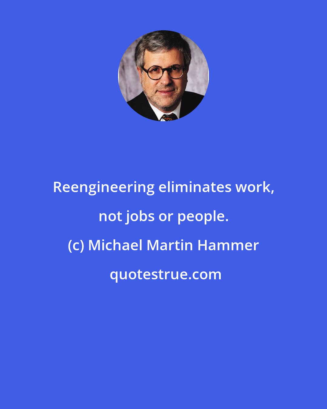 Michael Martin Hammer: Reengineering eliminates work, not jobs or people.