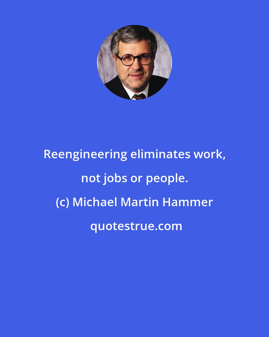 Michael Martin Hammer: Reengineering eliminates work, not jobs or people.