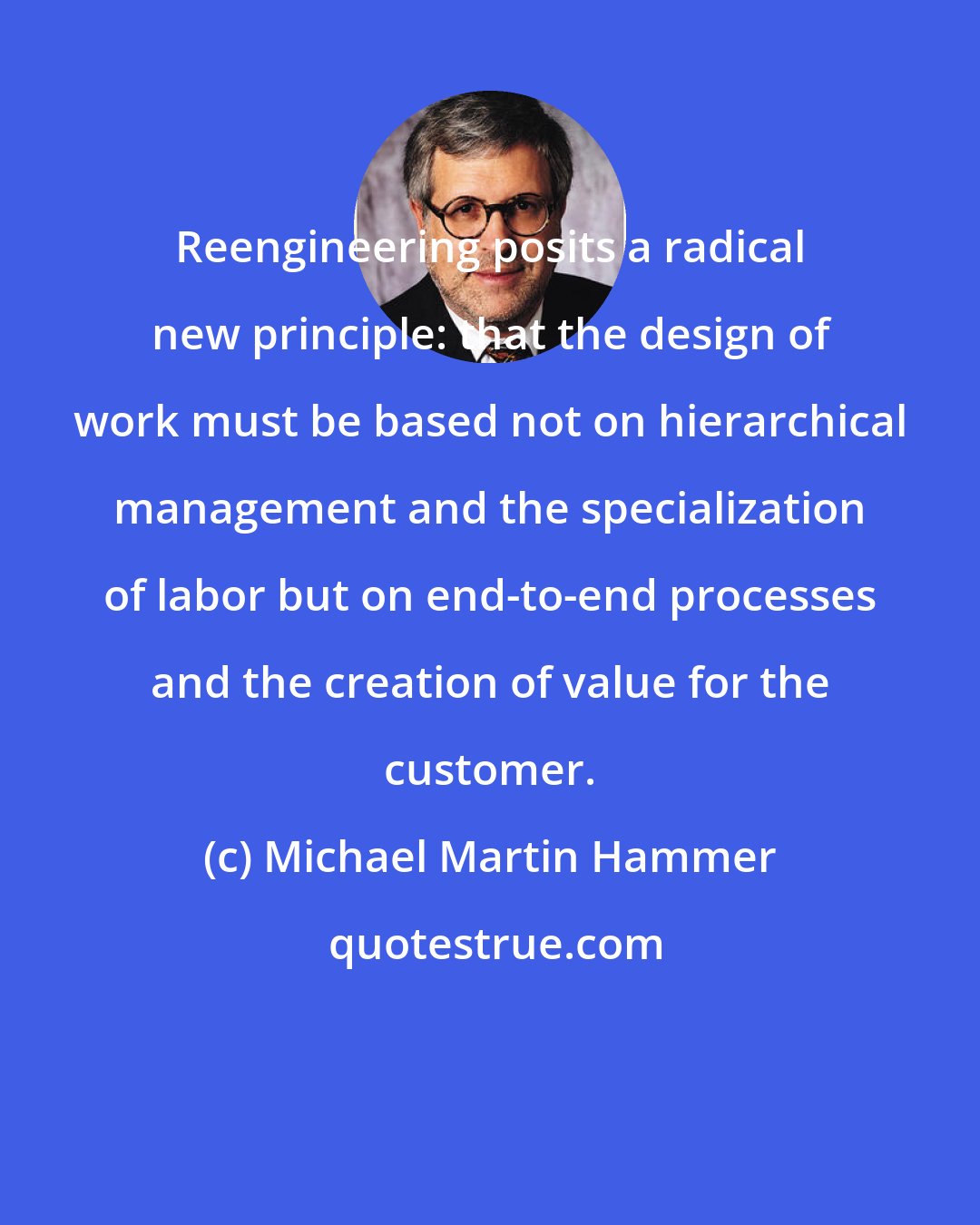 Michael Martin Hammer: Reengineering posits a radical new principle: that the design of work must be based not on hierarchical management and the specialization of labor but on end-to-end processes and the creation of value for the customer.