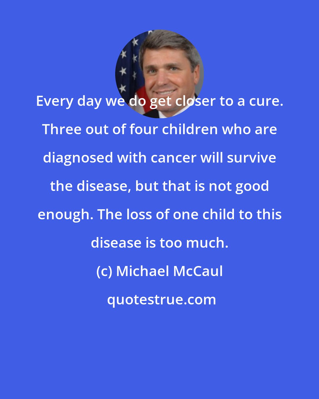 Michael McCaul: Every day we do get closer to a cure. Three out of four children who are diagnosed with cancer will survive the disease, but that is not good enough. The loss of one child to this disease is too much.